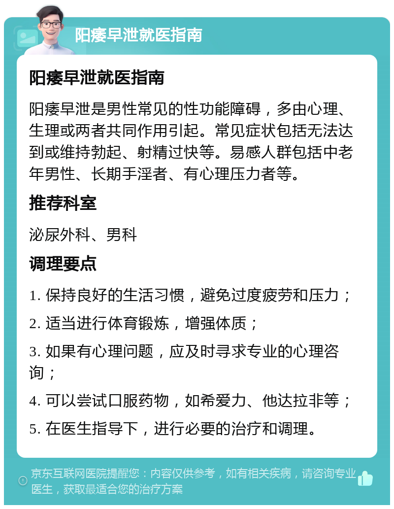 阳痿早泄就医指南 阳痿早泄就医指南 阳痿早泄是男性常见的性功能障碍，多由心理、生理或两者共同作用引起。常见症状包括无法达到或维持勃起、射精过快等。易感人群包括中老年男性、长期手淫者、有心理压力者等。 推荐科室 泌尿外科、男科 调理要点 1. 保持良好的生活习惯，避免过度疲劳和压力； 2. 适当进行体育锻炼，增强体质； 3. 如果有心理问题，应及时寻求专业的心理咨询； 4. 可以尝试口服药物，如希爱力、他达拉非等； 5. 在医生指导下，进行必要的治疗和调理。