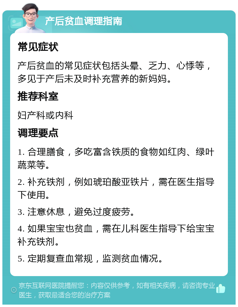 产后贫血调理指南 常见症状 产后贫血的常见症状包括头晕、乏力、心悸等，多见于产后未及时补充营养的新妈妈。 推荐科室 妇产科或内科 调理要点 1. 合理膳食，多吃富含铁质的食物如红肉、绿叶蔬菜等。 2. 补充铁剂，例如琥珀酸亚铁片，需在医生指导下使用。 3. 注意休息，避免过度疲劳。 4. 如果宝宝也贫血，需在儿科医生指导下给宝宝补充铁剂。 5. 定期复查血常规，监测贫血情况。