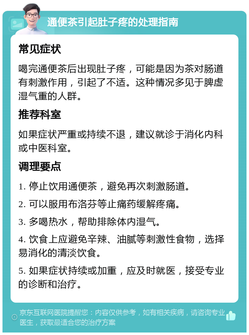 通便茶引起肚子疼的处理指南 常见症状 喝完通便茶后出现肚子疼，可能是因为茶对肠道有刺激作用，引起了不适。这种情况多见于脾虚湿气重的人群。 推荐科室 如果症状严重或持续不退，建议就诊于消化内科或中医科室。 调理要点 1. 停止饮用通便茶，避免再次刺激肠道。 2. 可以服用布洛芬等止痛药缓解疼痛。 3. 多喝热水，帮助排除体内湿气。 4. 饮食上应避免辛辣、油腻等刺激性食物，选择易消化的清淡饮食。 5. 如果症状持续或加重，应及时就医，接受专业的诊断和治疗。