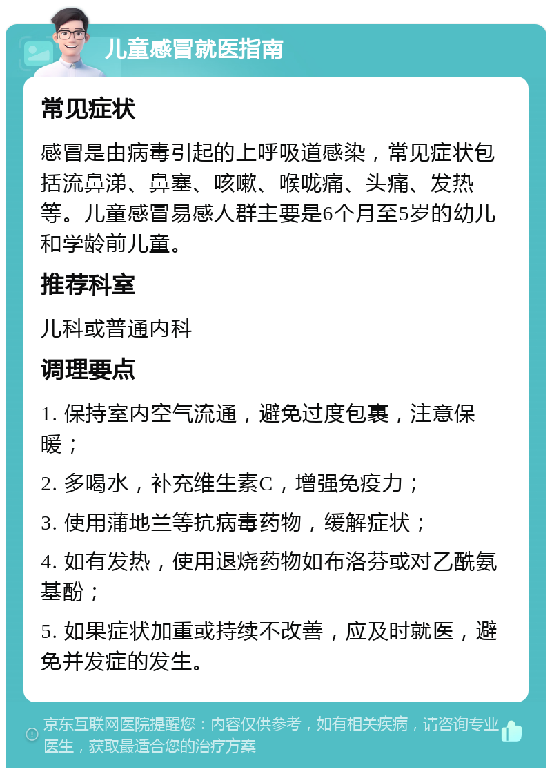 儿童感冒就医指南 常见症状 感冒是由病毒引起的上呼吸道感染，常见症状包括流鼻涕、鼻塞、咳嗽、喉咙痛、头痛、发热等。儿童感冒易感人群主要是6个月至5岁的幼儿和学龄前儿童。 推荐科室 儿科或普通内科 调理要点 1. 保持室内空气流通，避免过度包裹，注意保暖； 2. 多喝水，补充维生素C，增强免疫力； 3. 使用蒲地兰等抗病毒药物，缓解症状； 4. 如有发热，使用退烧药物如布洛芬或对乙酰氨基酚； 5. 如果症状加重或持续不改善，应及时就医，避免并发症的发生。