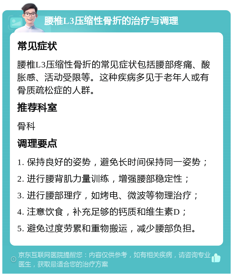 腰椎L3压缩性骨折的治疗与调理 常见症状 腰椎L3压缩性骨折的常见症状包括腰部疼痛、酸胀感、活动受限等。这种疾病多见于老年人或有骨质疏松症的人群。 推荐科室 骨科 调理要点 1. 保持良好的姿势，避免长时间保持同一姿势； 2. 进行腰背肌力量训练，增强腰部稳定性； 3. 进行腰部理疗，如烤电、微波等物理治疗； 4. 注意饮食，补充足够的钙质和维生素D； 5. 避免过度劳累和重物搬运，减少腰部负担。