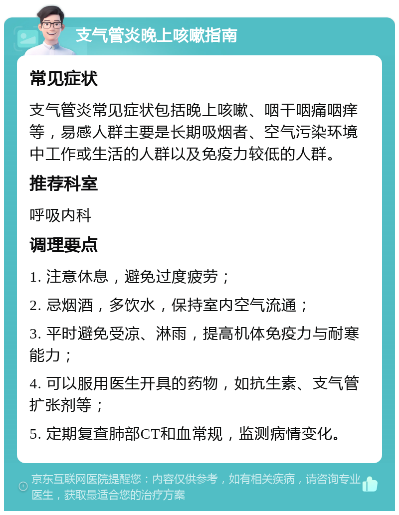 支气管炎晚上咳嗽指南 常见症状 支气管炎常见症状包括晚上咳嗽、咽干咽痛咽痒等，易感人群主要是长期吸烟者、空气污染环境中工作或生活的人群以及免疫力较低的人群。 推荐科室 呼吸内科 调理要点 1. 注意休息，避免过度疲劳； 2. 忌烟酒，多饮水，保持室内空气流通； 3. 平时避免受凉、淋雨，提高机体免疫力与耐寒能力； 4. 可以服用医生开具的药物，如抗生素、支气管扩张剂等； 5. 定期复查肺部CT和血常规，监测病情变化。