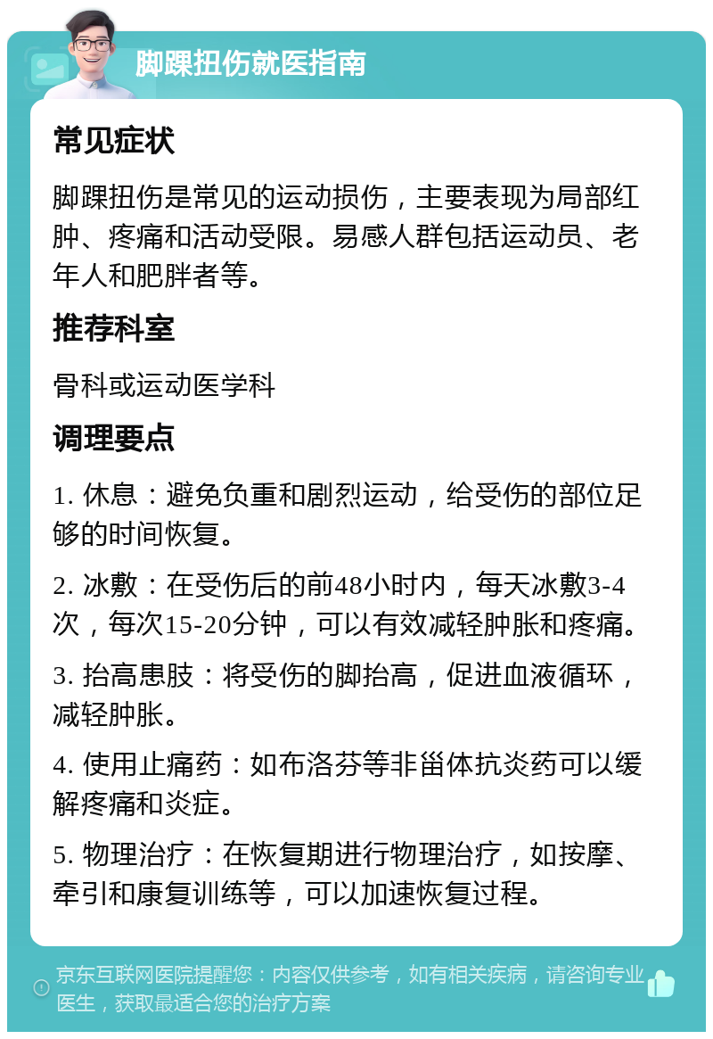 脚踝扭伤就医指南 常见症状 脚踝扭伤是常见的运动损伤，主要表现为局部红肿、疼痛和活动受限。易感人群包括运动员、老年人和肥胖者等。 推荐科室 骨科或运动医学科 调理要点 1. 休息：避免负重和剧烈运动，给受伤的部位足够的时间恢复。 2. 冰敷：在受伤后的前48小时内，每天冰敷3-4次，每次15-20分钟，可以有效减轻肿胀和疼痛。 3. 抬高患肢：将受伤的脚抬高，促进血液循环，减轻肿胀。 4. 使用止痛药：如布洛芬等非甾体抗炎药可以缓解疼痛和炎症。 5. 物理治疗：在恢复期进行物理治疗，如按摩、牵引和康复训练等，可以加速恢复过程。