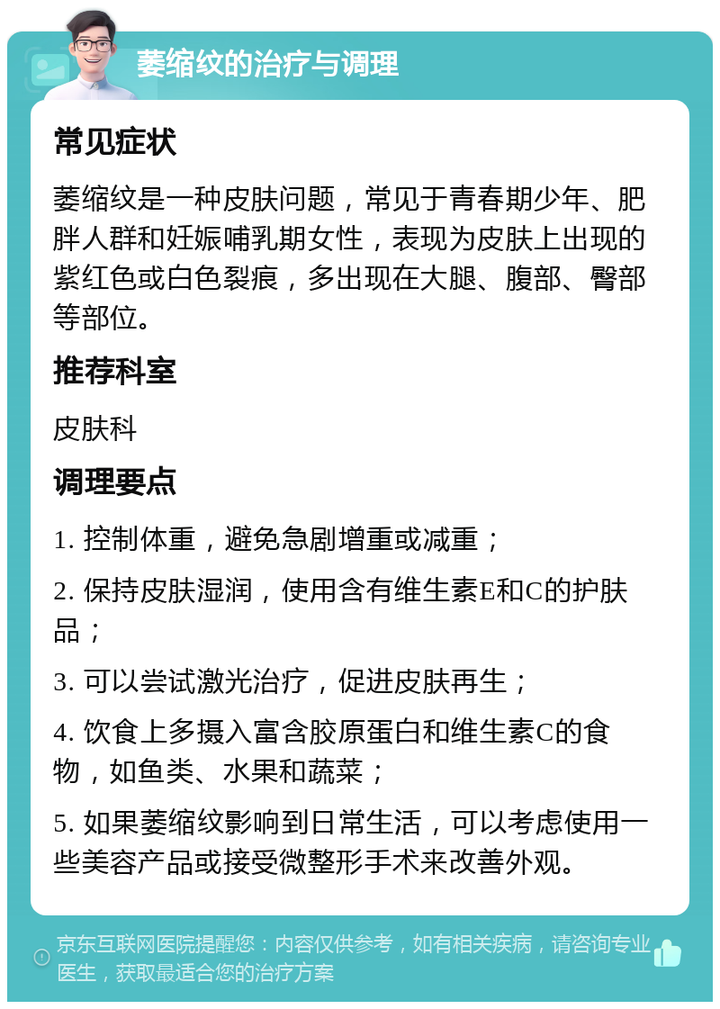 萎缩纹的治疗与调理 常见症状 萎缩纹是一种皮肤问题，常见于青春期少年、肥胖人群和妊娠哺乳期女性，表现为皮肤上出现的紫红色或白色裂痕，多出现在大腿、腹部、臀部等部位。 推荐科室 皮肤科 调理要点 1. 控制体重，避免急剧增重或减重； 2. 保持皮肤湿润，使用含有维生素E和C的护肤品； 3. 可以尝试激光治疗，促进皮肤再生； 4. 饮食上多摄入富含胶原蛋白和维生素C的食物，如鱼类、水果和蔬菜； 5. 如果萎缩纹影响到日常生活，可以考虑使用一些美容产品或接受微整形手术来改善外观。