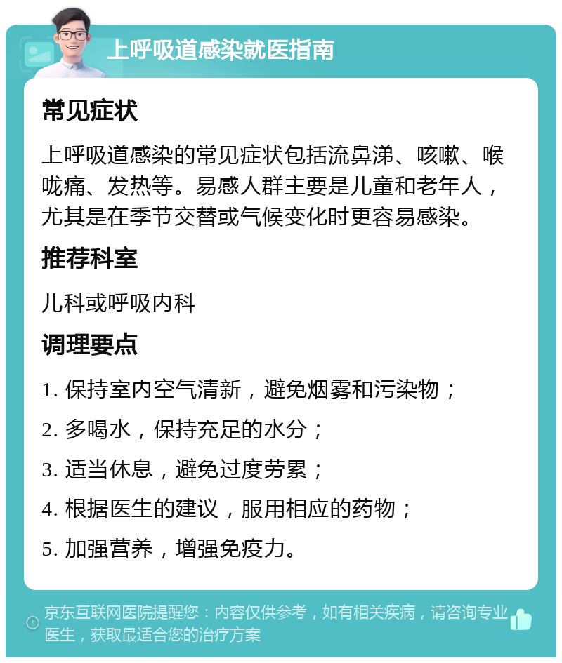 上呼吸道感染就医指南 常见症状 上呼吸道感染的常见症状包括流鼻涕、咳嗽、喉咙痛、发热等。易感人群主要是儿童和老年人，尤其是在季节交替或气候变化时更容易感染。 推荐科室 儿科或呼吸内科 调理要点 1. 保持室内空气清新，避免烟雾和污染物； 2. 多喝水，保持充足的水分； 3. 适当休息，避免过度劳累； 4. 根据医生的建议，服用相应的药物； 5. 加强营养，增强免疫力。