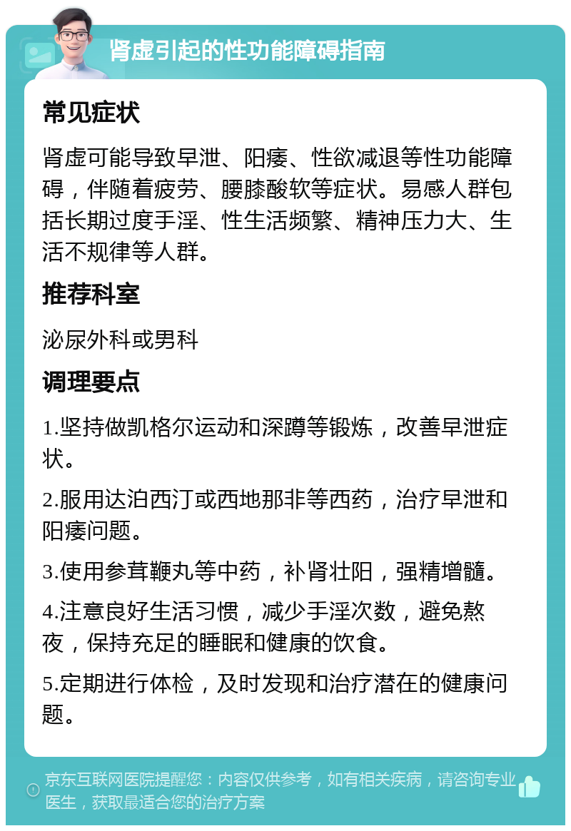 肾虚引起的性功能障碍指南 常见症状 肾虚可能导致早泄、阳痿、性欲减退等性功能障碍，伴随着疲劳、腰膝酸软等症状。易感人群包括长期过度手淫、性生活频繁、精神压力大、生活不规律等人群。 推荐科室 泌尿外科或男科 调理要点 1.坚持做凯格尔运动和深蹲等锻炼，改善早泄症状。 2.服用达泊西汀或西地那非等西药，治疗早泄和阳痿问题。 3.使用参茸鞭丸等中药，补肾壮阳，强精增髓。 4.注意良好生活习惯，减少手淫次数，避免熬夜，保持充足的睡眠和健康的饮食。 5.定期进行体检，及时发现和治疗潜在的健康问题。