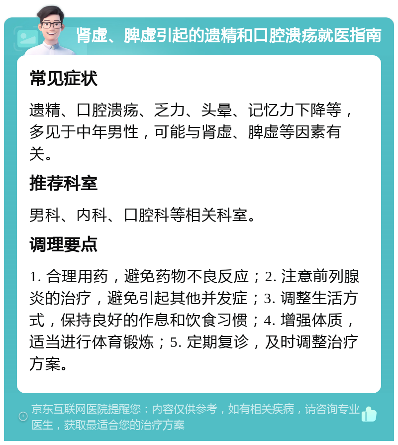 肾虚、脾虚引起的遗精和口腔溃疡就医指南 常见症状 遗精、口腔溃疡、乏力、头晕、记忆力下降等，多见于中年男性，可能与肾虚、脾虚等因素有关。 推荐科室 男科、内科、口腔科等相关科室。 调理要点 1. 合理用药，避免药物不良反应；2. 注意前列腺炎的治疗，避免引起其他并发症；3. 调整生活方式，保持良好的作息和饮食习惯；4. 增强体质，适当进行体育锻炼；5. 定期复诊，及时调整治疗方案。