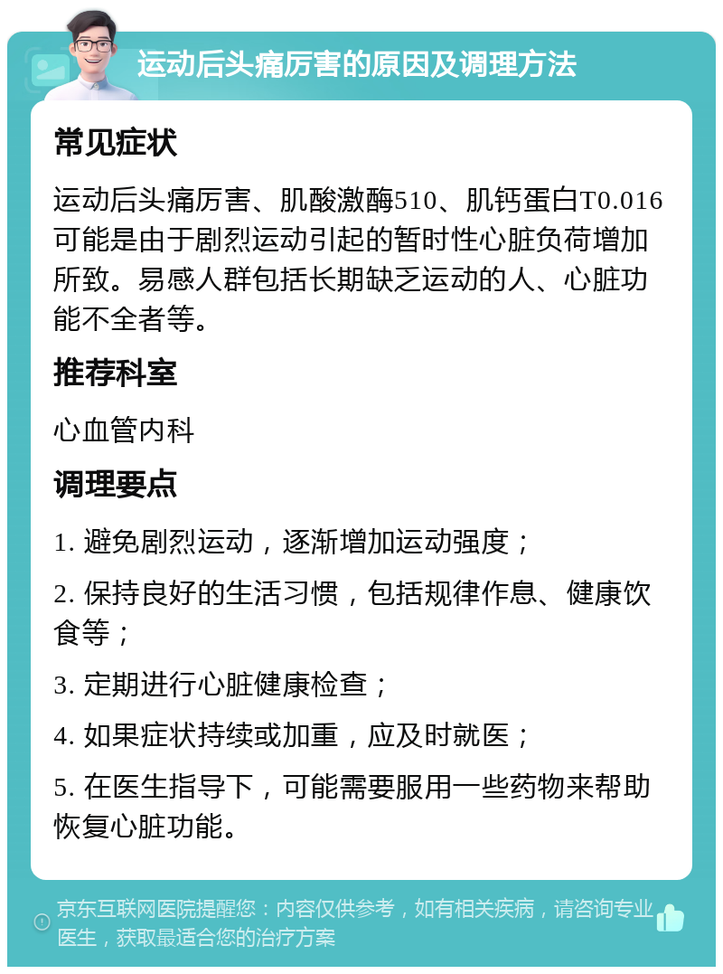 运动后头痛厉害的原因及调理方法 常见症状 运动后头痛厉害、肌酸激酶510、肌钙蛋白T0.016可能是由于剧烈运动引起的暂时性心脏负荷增加所致。易感人群包括长期缺乏运动的人、心脏功能不全者等。 推荐科室 心血管内科 调理要点 1. 避免剧烈运动，逐渐增加运动强度； 2. 保持良好的生活习惯，包括规律作息、健康饮食等； 3. 定期进行心脏健康检查； 4. 如果症状持续或加重，应及时就医； 5. 在医生指导下，可能需要服用一些药物来帮助恢复心脏功能。