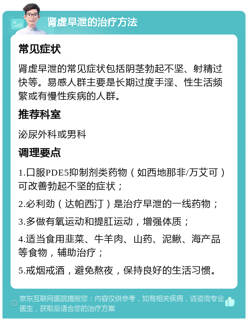 肾虚早泄的治疗方法 常见症状 肾虚早泄的常见症状包括阴茎勃起不坚、射精过快等。易感人群主要是长期过度手淫、性生活频繁或有慢性疾病的人群。 推荐科室 泌尿外科或男科 调理要点 1.口服PDE5抑制剂类药物（如西地那非/万艾可）可改善勃起不坚的症状； 2.必利劲（达帕西汀）是治疗早泄的一线药物； 3.多做有氧运动和提肛运动，增强体质； 4.适当食用韭菜、牛羊肉、山药、泥鳅、海产品等食物，辅助治疗； 5.戒烟戒酒，避免熬夜，保持良好的生活习惯。