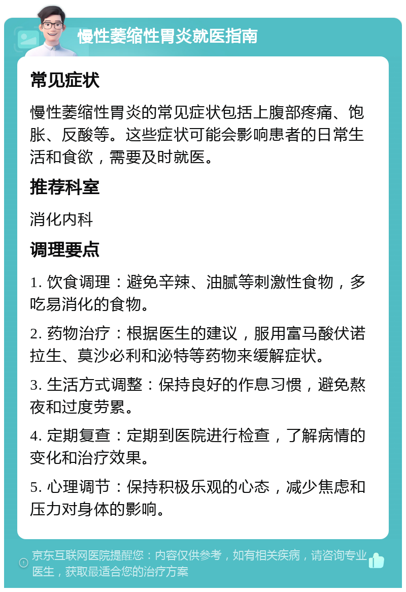 慢性萎缩性胃炎就医指南 常见症状 慢性萎缩性胃炎的常见症状包括上腹部疼痛、饱胀、反酸等。这些症状可能会影响患者的日常生活和食欲，需要及时就医。 推荐科室 消化内科 调理要点 1. 饮食调理：避免辛辣、油腻等刺激性食物，多吃易消化的食物。 2. 药物治疗：根据医生的建议，服用富马酸伏诺拉生、莫沙必利和泌特等药物来缓解症状。 3. 生活方式调整：保持良好的作息习惯，避免熬夜和过度劳累。 4. 定期复查：定期到医院进行检查，了解病情的变化和治疗效果。 5. 心理调节：保持积极乐观的心态，减少焦虑和压力对身体的影响。