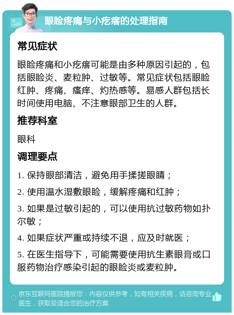 眼睑疼痛与小疙瘩的处理指南 常见症状 眼睑疼痛和小疙瘩可能是由多种原因引起的，包括眼睑炎、麦粒肿、过敏等。常见症状包括眼睑红肿、疼痛、瘙痒、灼热感等。易感人群包括长时间使用电脑、不注意眼部卫生的人群。 推荐科室 眼科 调理要点 1. 保持眼部清洁，避免用手揉搓眼睛； 2. 使用温水湿敷眼睑，缓解疼痛和红肿； 3. 如果是过敏引起的，可以使用抗过敏药物如扑尔敏； 4. 如果症状严重或持续不退，应及时就医； 5. 在医生指导下，可能需要使用抗生素眼膏或口服药物治疗感染引起的眼睑炎或麦粒肿。