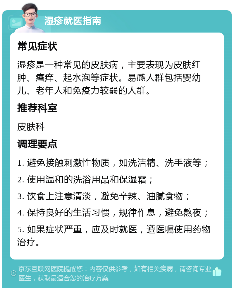 湿疹就医指南 常见症状 湿疹是一种常见的皮肤病，主要表现为皮肤红肿、瘙痒、起水泡等症状。易感人群包括婴幼儿、老年人和免疫力较弱的人群。 推荐科室 皮肤科 调理要点 1. 避免接触刺激性物质，如洗洁精、洗手液等； 2. 使用温和的洗浴用品和保湿霜； 3. 饮食上注意清淡，避免辛辣、油腻食物； 4. 保持良好的生活习惯，规律作息，避免熬夜； 5. 如果症状严重，应及时就医，遵医嘱使用药物治疗。