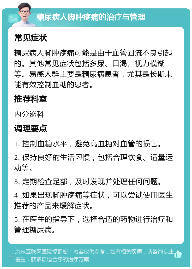 糖尿病人脚肿疼痛的治疗与管理 常见症状 糖尿病人脚肿疼痛可能是由于血管回流不良引起的。其他常见症状包括多尿、口渴、视力模糊等。易感人群主要是糖尿病患者，尤其是长期未能有效控制血糖的患者。 推荐科室 内分泌科 调理要点 1. 控制血糖水平，避免高血糖对血管的损害。 2. 保持良好的生活习惯，包括合理饮食、适量运动等。 3. 定期检查足部，及时发现并处理任何问题。 4. 如果出现脚肿疼痛等症状，可以尝试使用医生推荐的产品来缓解症状。 5. 在医生的指导下，选择合适的药物进行治疗和管理糖尿病。