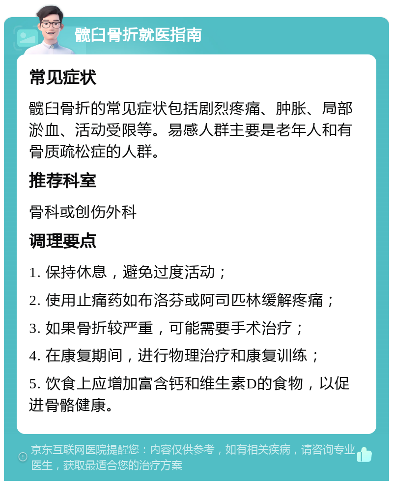 髋臼骨折就医指南 常见症状 髋臼骨折的常见症状包括剧烈疼痛、肿胀、局部淤血、活动受限等。易感人群主要是老年人和有骨质疏松症的人群。 推荐科室 骨科或创伤外科 调理要点 1. 保持休息，避免过度活动； 2. 使用止痛药如布洛芬或阿司匹林缓解疼痛； 3. 如果骨折较严重，可能需要手术治疗； 4. 在康复期间，进行物理治疗和康复训练； 5. 饮食上应增加富含钙和维生素D的食物，以促进骨骼健康。