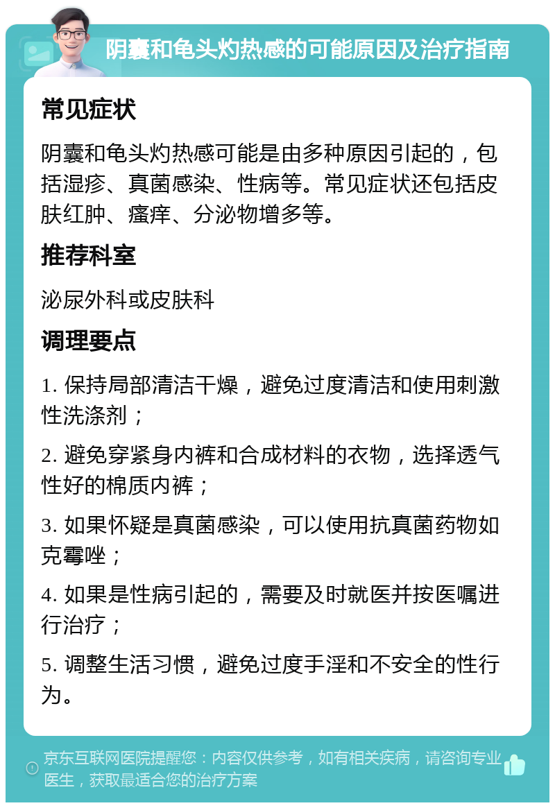 阴囊和龟头灼热感的可能原因及治疗指南 常见症状 阴囊和龟头灼热感可能是由多种原因引起的，包括湿疹、真菌感染、性病等。常见症状还包括皮肤红肿、瘙痒、分泌物增多等。 推荐科室 泌尿外科或皮肤科 调理要点 1. 保持局部清洁干燥，避免过度清洁和使用刺激性洗涤剂； 2. 避免穿紧身内裤和合成材料的衣物，选择透气性好的棉质内裤； 3. 如果怀疑是真菌感染，可以使用抗真菌药物如克霉唑； 4. 如果是性病引起的，需要及时就医并按医嘱进行治疗； 5. 调整生活习惯，避免过度手淫和不安全的性行为。