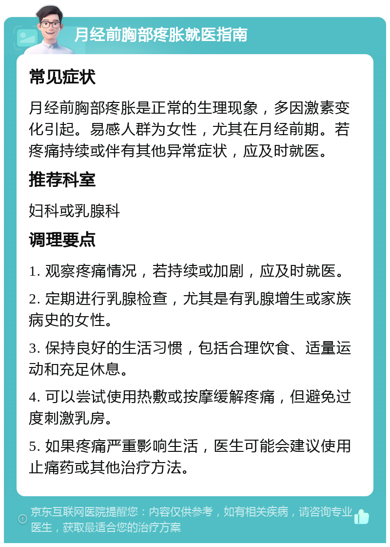 月经前胸部疼胀就医指南 常见症状 月经前胸部疼胀是正常的生理现象，多因激素变化引起。易感人群为女性，尤其在月经前期。若疼痛持续或伴有其他异常症状，应及时就医。 推荐科室 妇科或乳腺科 调理要点 1. 观察疼痛情况，若持续或加剧，应及时就医。 2. 定期进行乳腺检查，尤其是有乳腺增生或家族病史的女性。 3. 保持良好的生活习惯，包括合理饮食、适量运动和充足休息。 4. 可以尝试使用热敷或按摩缓解疼痛，但避免过度刺激乳房。 5. 如果疼痛严重影响生活，医生可能会建议使用止痛药或其他治疗方法。