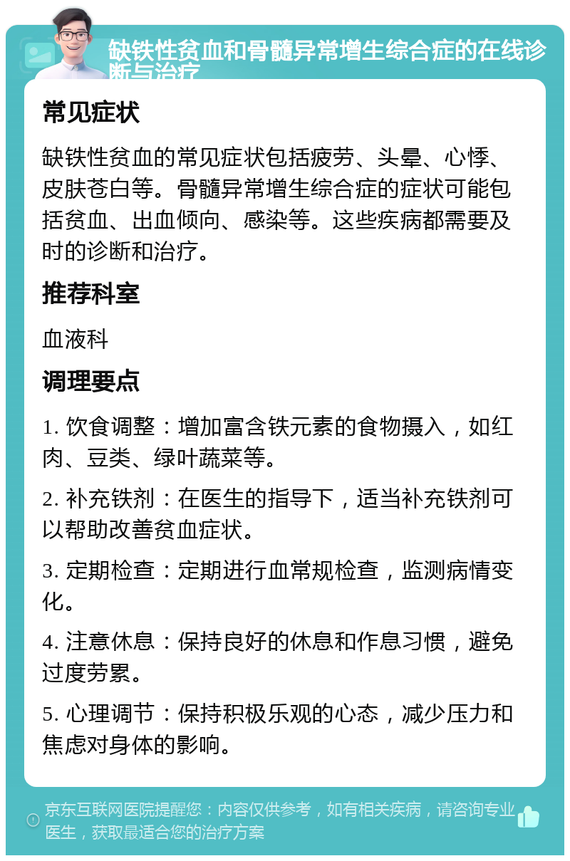 缺铁性贫血和骨髓异常增生综合症的在线诊断与治疗 常见症状 缺铁性贫血的常见症状包括疲劳、头晕、心悸、皮肤苍白等。骨髓异常增生综合症的症状可能包括贫血、出血倾向、感染等。这些疾病都需要及时的诊断和治疗。 推荐科室 血液科 调理要点 1. 饮食调整：增加富含铁元素的食物摄入，如红肉、豆类、绿叶蔬菜等。 2. 补充铁剂：在医生的指导下，适当补充铁剂可以帮助改善贫血症状。 3. 定期检查：定期进行血常规检查，监测病情变化。 4. 注意休息：保持良好的休息和作息习惯，避免过度劳累。 5. 心理调节：保持积极乐观的心态，减少压力和焦虑对身体的影响。