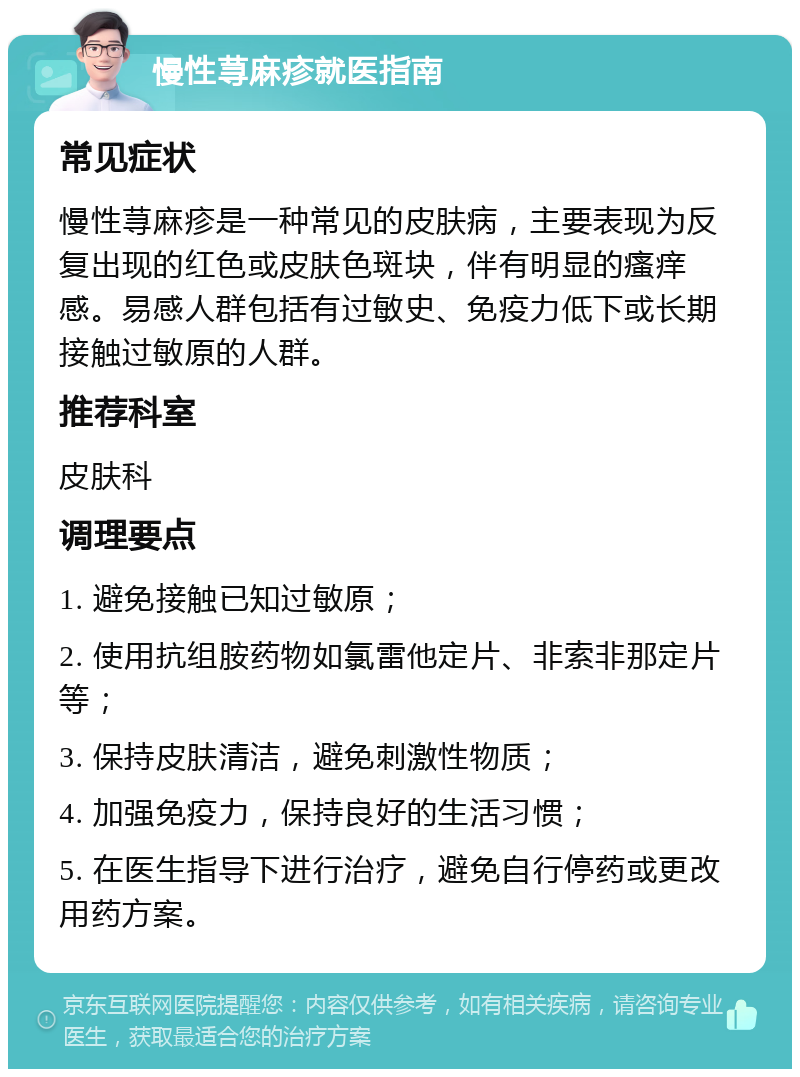 慢性荨麻疹就医指南 常见症状 慢性荨麻疹是一种常见的皮肤病，主要表现为反复出现的红色或皮肤色斑块，伴有明显的瘙痒感。易感人群包括有过敏史、免疫力低下或长期接触过敏原的人群。 推荐科室 皮肤科 调理要点 1. 避免接触已知过敏原； 2. 使用抗组胺药物如氯雷他定片、非索非那定片等； 3. 保持皮肤清洁，避免刺激性物质； 4. 加强免疫力，保持良好的生活习惯； 5. 在医生指导下进行治疗，避免自行停药或更改用药方案。