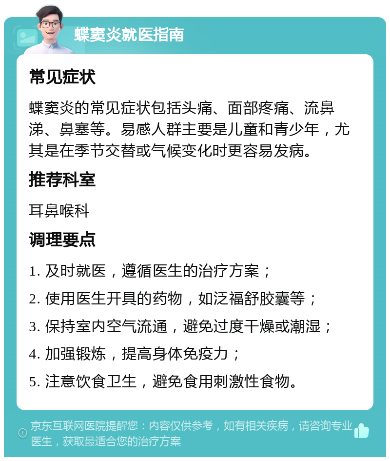 蝶窦炎就医指南 常见症状 蝶窦炎的常见症状包括头痛、面部疼痛、流鼻涕、鼻塞等。易感人群主要是儿童和青少年，尤其是在季节交替或气候变化时更容易发病。 推荐科室 耳鼻喉科 调理要点 1. 及时就医，遵循医生的治疗方案； 2. 使用医生开具的药物，如泛福舒胶囊等； 3. 保持室内空气流通，避免过度干燥或潮湿； 4. 加强锻炼，提高身体免疫力； 5. 注意饮食卫生，避免食用刺激性食物。