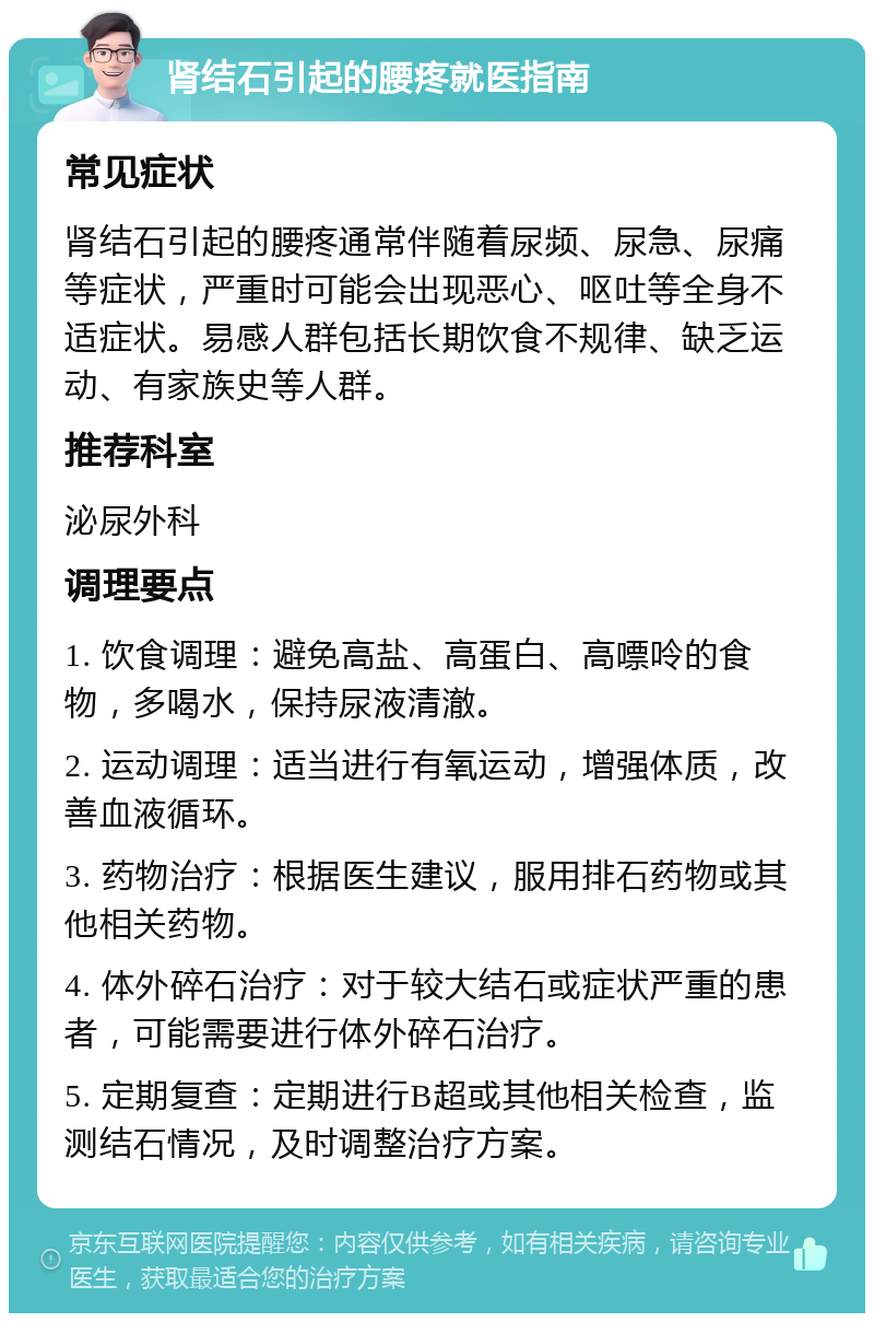 肾结石引起的腰疼就医指南 常见症状 肾结石引起的腰疼通常伴随着尿频、尿急、尿痛等症状，严重时可能会出现恶心、呕吐等全身不适症状。易感人群包括长期饮食不规律、缺乏运动、有家族史等人群。 推荐科室 泌尿外科 调理要点 1. 饮食调理：避免高盐、高蛋白、高嘌呤的食物，多喝水，保持尿液清澈。 2. 运动调理：适当进行有氧运动，增强体质，改善血液循环。 3. 药物治疗：根据医生建议，服用排石药物或其他相关药物。 4. 体外碎石治疗：对于较大结石或症状严重的患者，可能需要进行体外碎石治疗。 5. 定期复查：定期进行B超或其他相关检查，监测结石情况，及时调整治疗方案。