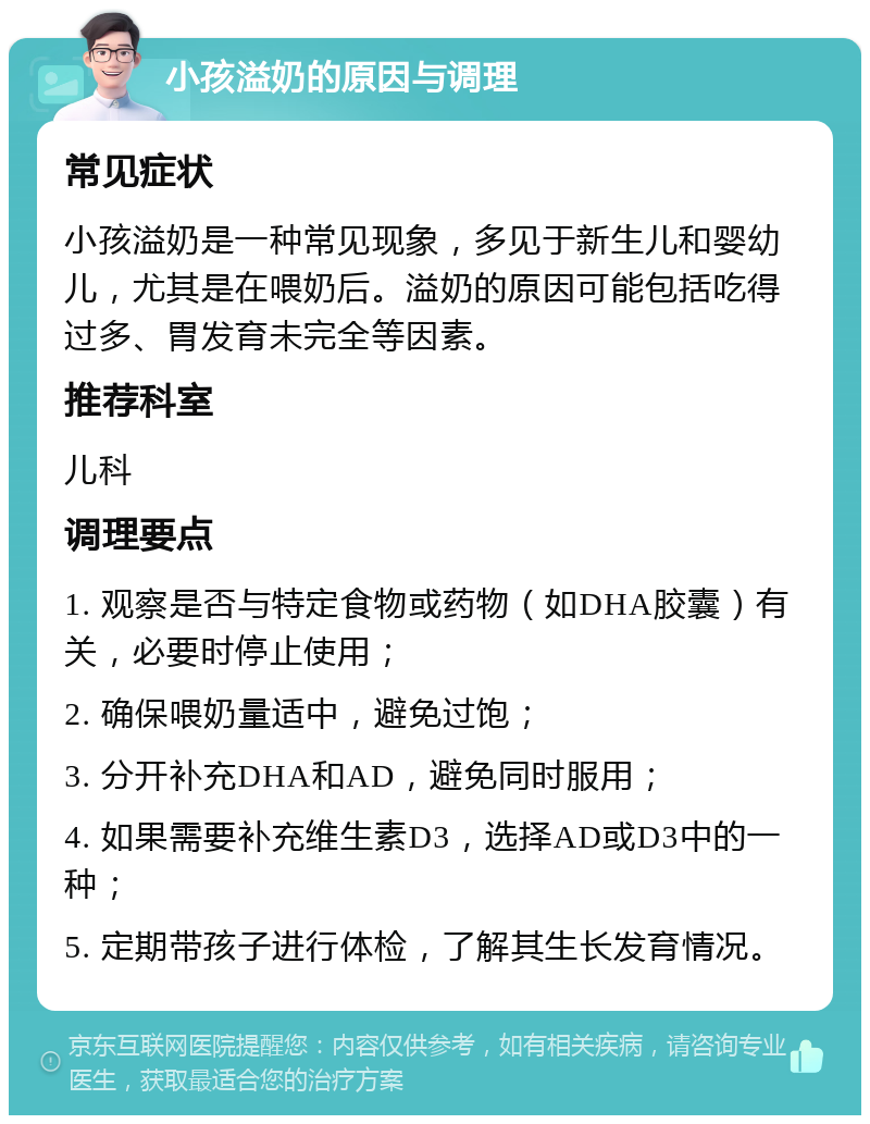 小孩溢奶的原因与调理 常见症状 小孩溢奶是一种常见现象，多见于新生儿和婴幼儿，尤其是在喂奶后。溢奶的原因可能包括吃得过多、胃发育未完全等因素。 推荐科室 儿科 调理要点 1. 观察是否与特定食物或药物（如DHA胶囊）有关，必要时停止使用； 2. 确保喂奶量适中，避免过饱； 3. 分开补充DHA和AD，避免同时服用； 4. 如果需要补充维生素D3，选择AD或D3中的一种； 5. 定期带孩子进行体检，了解其生长发育情况。