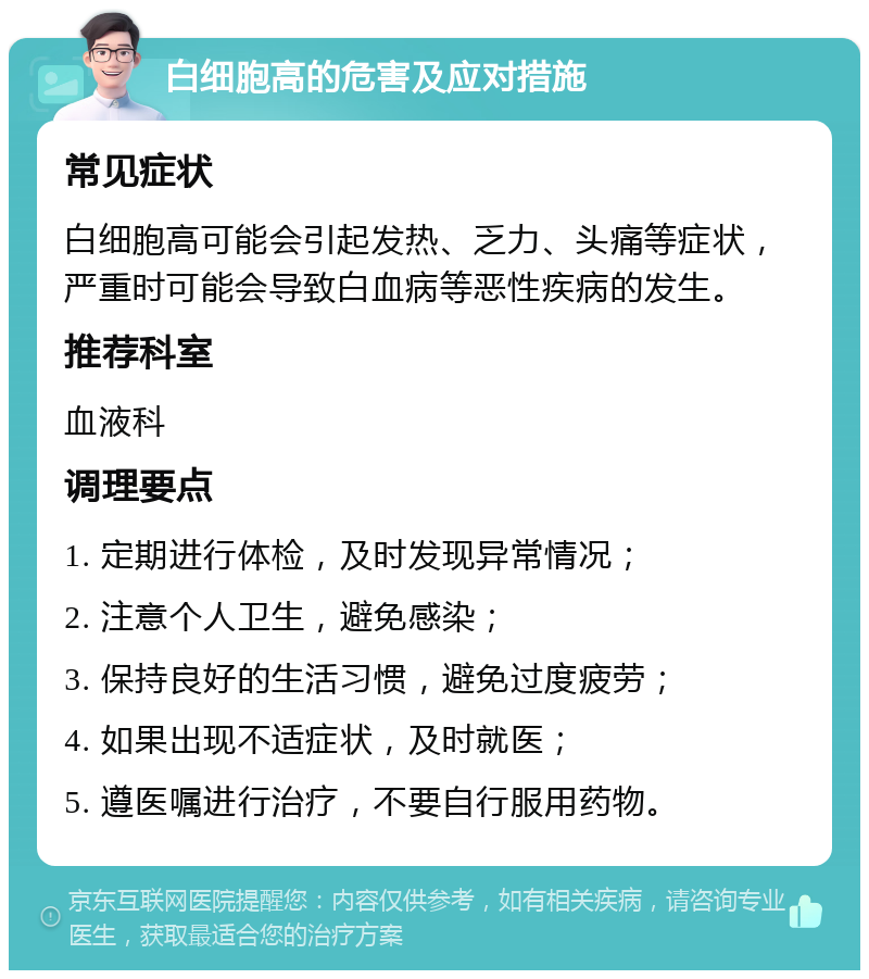 白细胞高的危害及应对措施 常见症状 白细胞高可能会引起发热、乏力、头痛等症状，严重时可能会导致白血病等恶性疾病的发生。 推荐科室 血液科 调理要点 1. 定期进行体检，及时发现异常情况； 2. 注意个人卫生，避免感染； 3. 保持良好的生活习惯，避免过度疲劳； 4. 如果出现不适症状，及时就医； 5. 遵医嘱进行治疗，不要自行服用药物。