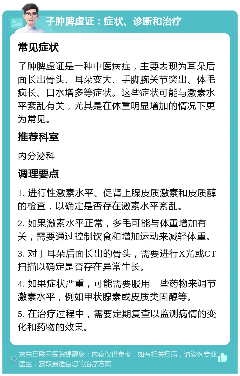 子肿脾虚证：症状、诊断和治疗 常见症状 子肿脾虚证是一种中医病症，主要表现为耳朵后面长出骨头、耳朵变大、手脚腕关节突出、体毛疯长、口水增多等症状。这些症状可能与激素水平紊乱有关，尤其是在体重明显增加的情况下更为常见。 推荐科室 内分泌科 调理要点 1. 进行性激素水平、促肾上腺皮质激素和皮质醇的检查，以确定是否存在激素水平紊乱。 2. 如果激素水平正常，多毛可能与体重增加有关，需要通过控制饮食和增加运动来减轻体重。 3. 对于耳朵后面长出的骨头，需要进行X光或CT扫描以确定是否存在异常生长。 4. 如果症状严重，可能需要服用一些药物来调节激素水平，例如甲状腺素或皮质类固醇等。 5. 在治疗过程中，需要定期复查以监测病情的变化和药物的效果。