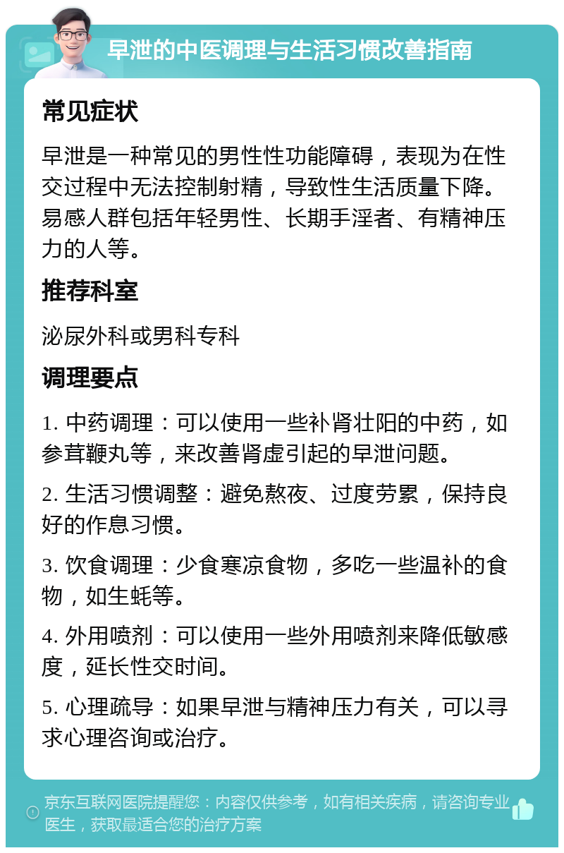 早泄的中医调理与生活习惯改善指南 常见症状 早泄是一种常见的男性性功能障碍，表现为在性交过程中无法控制射精，导致性生活质量下降。易感人群包括年轻男性、长期手淫者、有精神压力的人等。 推荐科室 泌尿外科或男科专科 调理要点 1. 中药调理：可以使用一些补肾壮阳的中药，如参茸鞭丸等，来改善肾虚引起的早泄问题。 2. 生活习惯调整：避免熬夜、过度劳累，保持良好的作息习惯。 3. 饮食调理：少食寒凉食物，多吃一些温补的食物，如生蚝等。 4. 外用喷剂：可以使用一些外用喷剂来降低敏感度，延长性交时间。 5. 心理疏导：如果早泄与精神压力有关，可以寻求心理咨询或治疗。