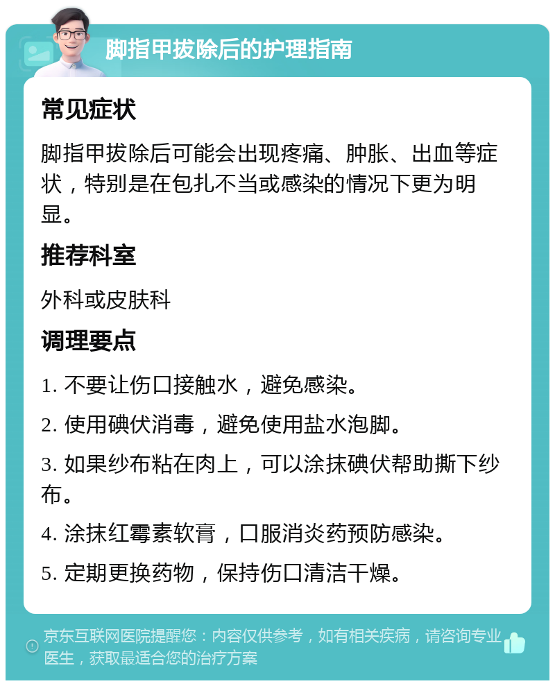 脚指甲拔除后的护理指南 常见症状 脚指甲拔除后可能会出现疼痛、肿胀、出血等症状，特别是在包扎不当或感染的情况下更为明显。 推荐科室 外科或皮肤科 调理要点 1. 不要让伤口接触水，避免感染。 2. 使用碘伏消毒，避免使用盐水泡脚。 3. 如果纱布粘在肉上，可以涂抹碘伏帮助撕下纱布。 4. 涂抹红霉素软膏，口服消炎药预防感染。 5. 定期更换药物，保持伤口清洁干燥。