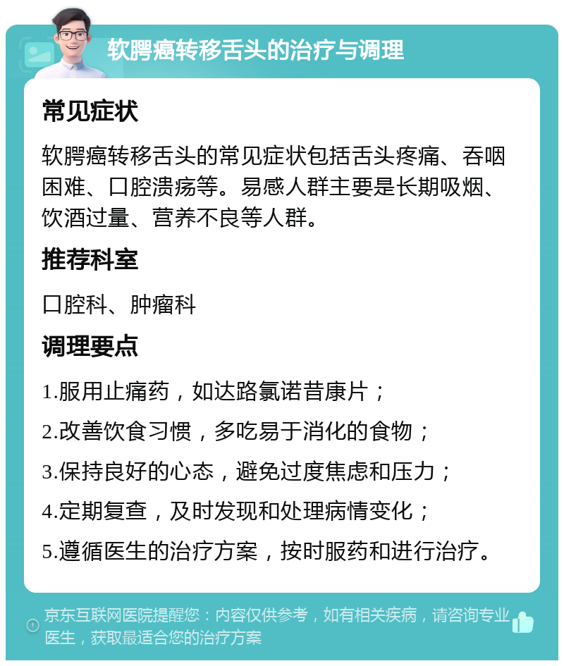 软腭癌转移舌头的治疗与调理 常见症状 软腭癌转移舌头的常见症状包括舌头疼痛、吞咽困难、口腔溃疡等。易感人群主要是长期吸烟、饮酒过量、营养不良等人群。 推荐科室 口腔科、肿瘤科 调理要点 1.服用止痛药，如达路氯诺昔康片； 2.改善饮食习惯，多吃易于消化的食物； 3.保持良好的心态，避免过度焦虑和压力； 4.定期复查，及时发现和处理病情变化； 5.遵循医生的治疗方案，按时服药和进行治疗。