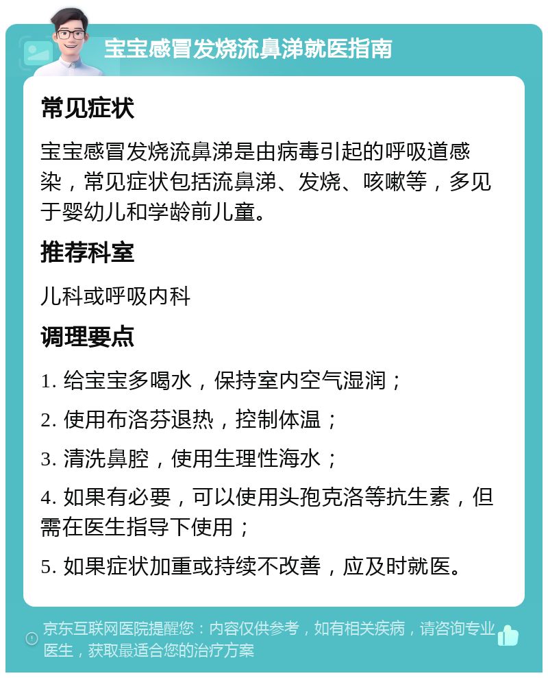 宝宝感冒发烧流鼻涕就医指南 常见症状 宝宝感冒发烧流鼻涕是由病毒引起的呼吸道感染，常见症状包括流鼻涕、发烧、咳嗽等，多见于婴幼儿和学龄前儿童。 推荐科室 儿科或呼吸内科 调理要点 1. 给宝宝多喝水，保持室内空气湿润； 2. 使用布洛芬退热，控制体温； 3. 清洗鼻腔，使用生理性海水； 4. 如果有必要，可以使用头孢克洛等抗生素，但需在医生指导下使用； 5. 如果症状加重或持续不改善，应及时就医。