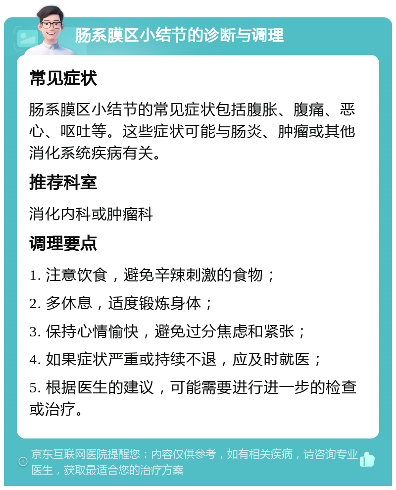 肠系膜区小结节的诊断与调理 常见症状 肠系膜区小结节的常见症状包括腹胀、腹痛、恶心、呕吐等。这些症状可能与肠炎、肿瘤或其他消化系统疾病有关。 推荐科室 消化内科或肿瘤科 调理要点 1. 注意饮食，避免辛辣刺激的食物； 2. 多休息，适度锻炼身体； 3. 保持心情愉快，避免过分焦虑和紧张； 4. 如果症状严重或持续不退，应及时就医； 5. 根据医生的建议，可能需要进行进一步的检查或治疗。