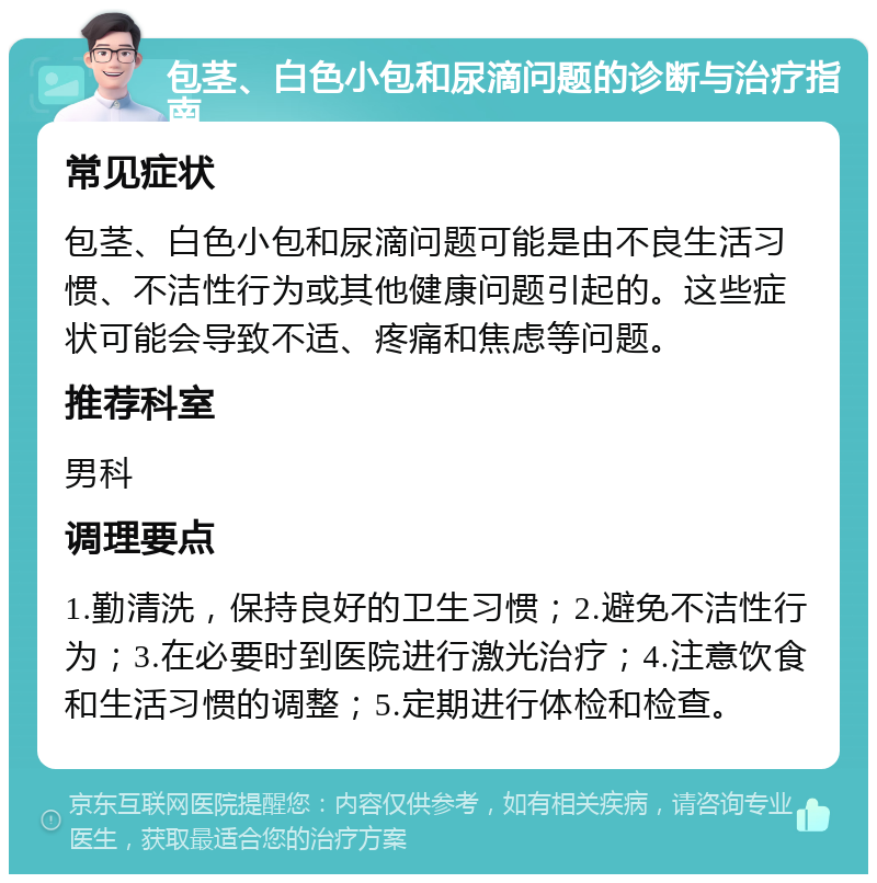 包茎、白色小包和尿滴问题的诊断与治疗指南 常见症状 包茎、白色小包和尿滴问题可能是由不良生活习惯、不洁性行为或其他健康问题引起的。这些症状可能会导致不适、疼痛和焦虑等问题。 推荐科室 男科 调理要点 1.勤清洗，保持良好的卫生习惯；2.避免不洁性行为；3.在必要时到医院进行激光治疗；4.注意饮食和生活习惯的调整；5.定期进行体检和检查。