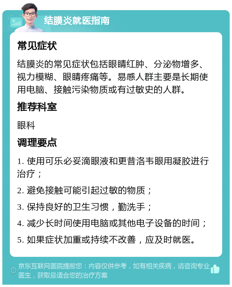 结膜炎就医指南 常见症状 结膜炎的常见症状包括眼睛红肿、分泌物增多、视力模糊、眼睛疼痛等。易感人群主要是长期使用电脑、接触污染物质或有过敏史的人群。 推荐科室 眼科 调理要点 1. 使用可乐必妥滴眼液和更昔洛韦眼用凝胶进行治疗； 2. 避免接触可能引起过敏的物质； 3. 保持良好的卫生习惯，勤洗手； 4. 减少长时间使用电脑或其他电子设备的时间； 5. 如果症状加重或持续不改善，应及时就医。