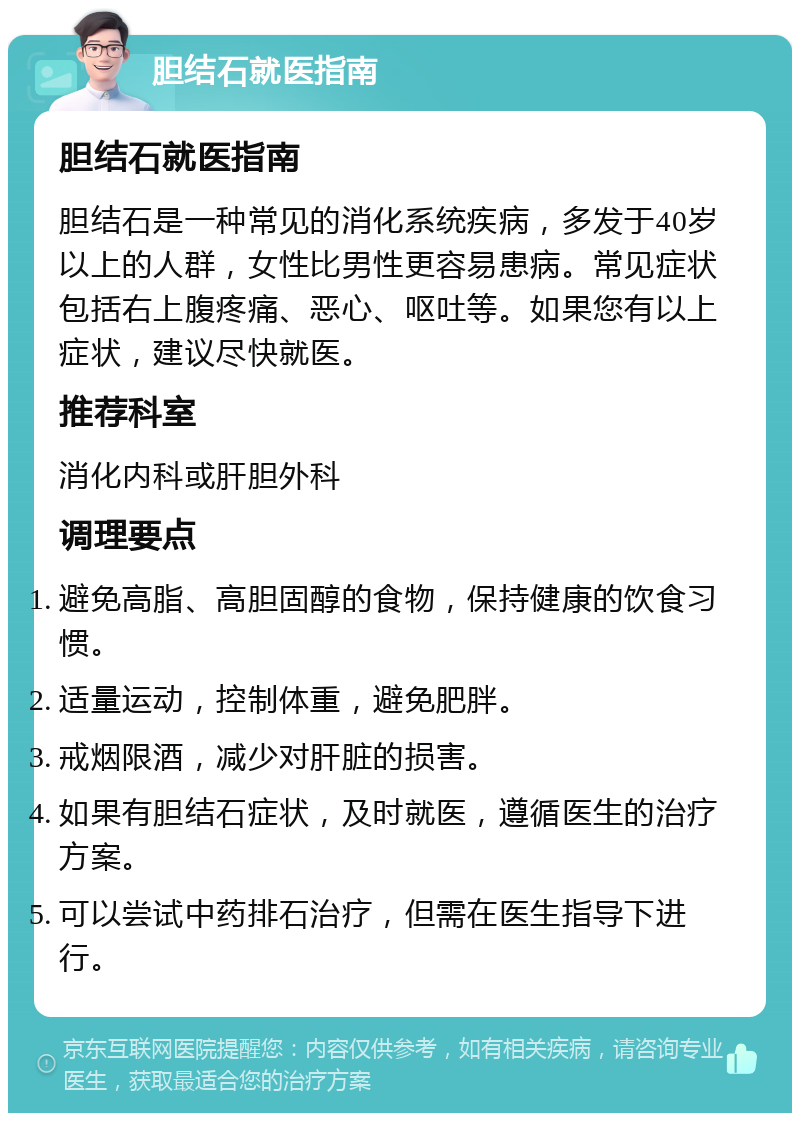 胆结石就医指南 胆结石就医指南 胆结石是一种常见的消化系统疾病，多发于40岁以上的人群，女性比男性更容易患病。常见症状包括右上腹疼痛、恶心、呕吐等。如果您有以上症状，建议尽快就医。 推荐科室 消化内科或肝胆外科 调理要点 避免高脂、高胆固醇的食物，保持健康的饮食习惯。 适量运动，控制体重，避免肥胖。 戒烟限酒，减少对肝脏的损害。 如果有胆结石症状，及时就医，遵循医生的治疗方案。 可以尝试中药排石治疗，但需在医生指导下进行。