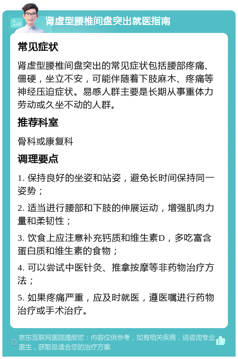 肾虚型腰椎间盘突出就医指南 常见症状 肾虚型腰椎间盘突出的常见症状包括腰部疼痛、僵硬，坐立不安，可能伴随着下肢麻木、疼痛等神经压迫症状。易感人群主要是长期从事重体力劳动或久坐不动的人群。 推荐科室 骨科或康复科 调理要点 1. 保持良好的坐姿和站姿，避免长时间保持同一姿势； 2. 适当进行腰部和下肢的伸展运动，增强肌肉力量和柔韧性； 3. 饮食上应注意补充钙质和维生素D，多吃富含蛋白质和维生素的食物； 4. 可以尝试中医针灸、推拿按摩等非药物治疗方法； 5. 如果疼痛严重，应及时就医，遵医嘱进行药物治疗或手术治疗。