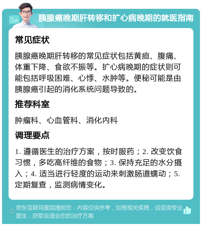 胰腺癌晚期肝转移和扩心病晚期的就医指南 常见症状 胰腺癌晚期肝转移的常见症状包括黄疸、腹痛、体重下降、食欲不振等。扩心病晚期的症状则可能包括呼吸困难、心悸、水肿等。便秘可能是由胰腺癌引起的消化系统问题导致的。 推荐科室 肿瘤科、心血管科、消化内科 调理要点 1. 遵循医生的治疗方案，按时服药；2. 改变饮食习惯，多吃高纤维的食物；3. 保持充足的水分摄入；4. 适当进行轻度的运动来刺激肠道蠕动；5. 定期复查，监测病情变化。