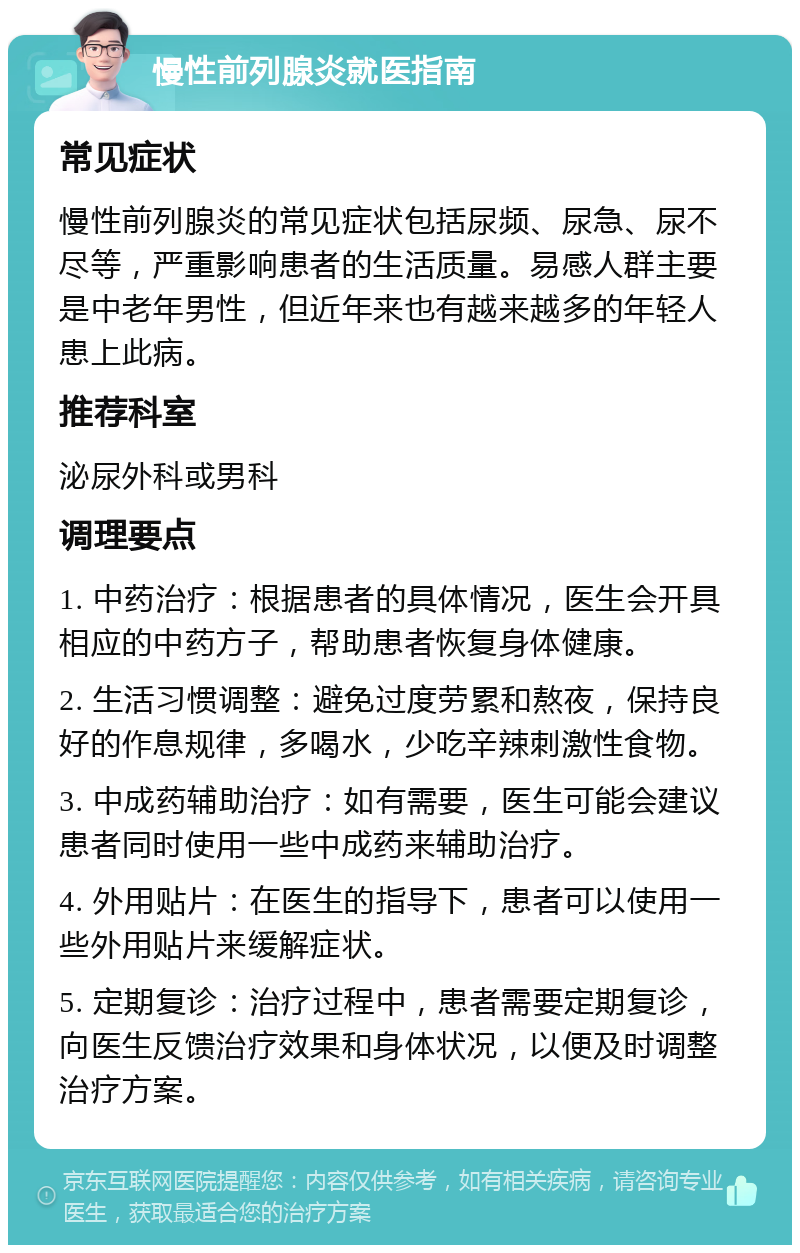 慢性前列腺炎就医指南 常见症状 慢性前列腺炎的常见症状包括尿频、尿急、尿不尽等，严重影响患者的生活质量。易感人群主要是中老年男性，但近年来也有越来越多的年轻人患上此病。 推荐科室 泌尿外科或男科 调理要点 1. 中药治疗：根据患者的具体情况，医生会开具相应的中药方子，帮助患者恢复身体健康。 2. 生活习惯调整：避免过度劳累和熬夜，保持良好的作息规律，多喝水，少吃辛辣刺激性食物。 3. 中成药辅助治疗：如有需要，医生可能会建议患者同时使用一些中成药来辅助治疗。 4. 外用贴片：在医生的指导下，患者可以使用一些外用贴片来缓解症状。 5. 定期复诊：治疗过程中，患者需要定期复诊，向医生反馈治疗效果和身体状况，以便及时调整治疗方案。