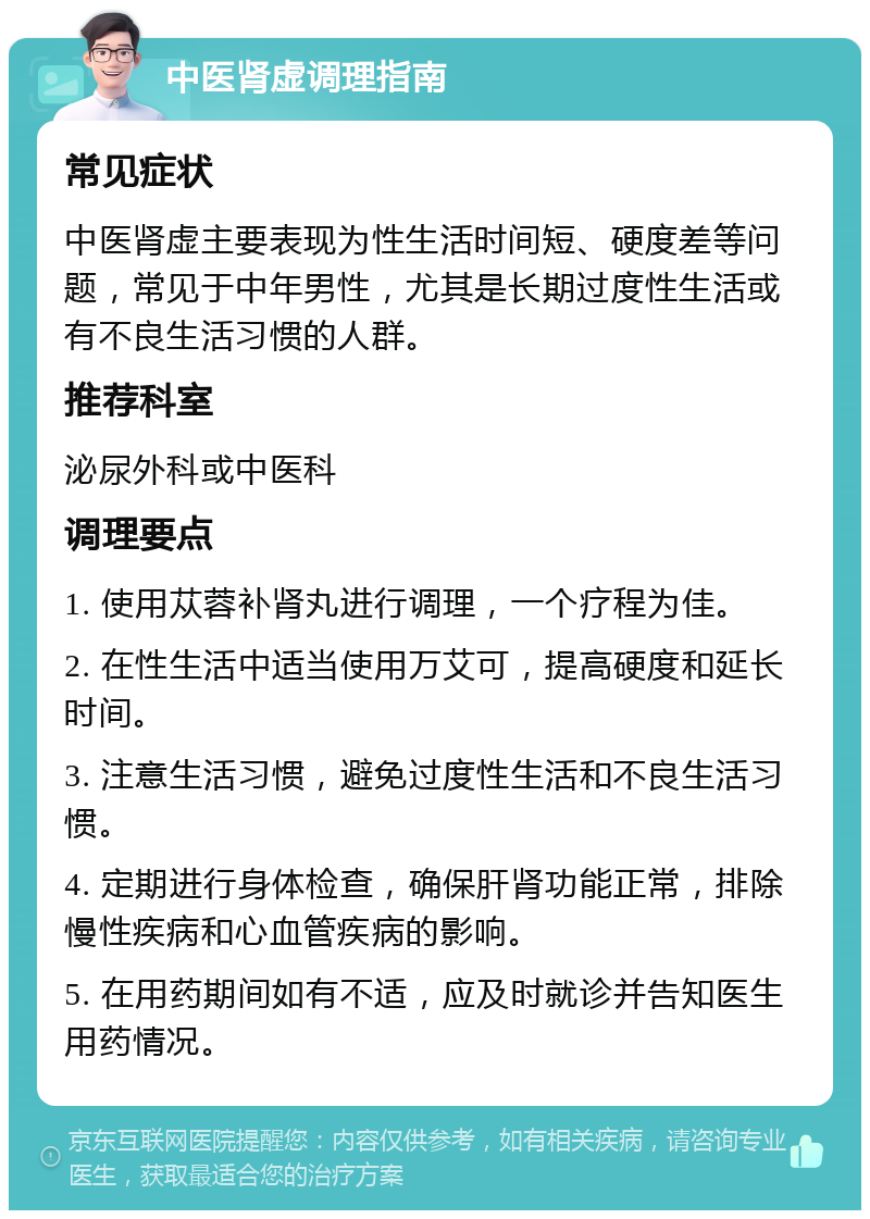 中医肾虚调理指南 常见症状 中医肾虚主要表现为性生活时间短、硬度差等问题，常见于中年男性，尤其是长期过度性生活或有不良生活习惯的人群。 推荐科室 泌尿外科或中医科 调理要点 1. 使用苁蓉补肾丸进行调理，一个疗程为佳。 2. 在性生活中适当使用万艾可，提高硬度和延长时间。 3. 注意生活习惯，避免过度性生活和不良生活习惯。 4. 定期进行身体检查，确保肝肾功能正常，排除慢性疾病和心血管疾病的影响。 5. 在用药期间如有不适，应及时就诊并告知医生用药情况。