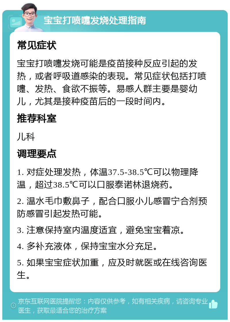 宝宝打喷嚏发烧处理指南 常见症状 宝宝打喷嚏发烧可能是疫苗接种反应引起的发热，或者呼吸道感染的表现。常见症状包括打喷嚏、发热、食欲不振等。易感人群主要是婴幼儿，尤其是接种疫苗后的一段时间内。 推荐科室 儿科 调理要点 1. 对症处理发热，体温37.5-38.5℃可以物理降温，超过38.5℃可以口服泰诺林退烧药。 2. 温水毛巾敷鼻子，配合口服小儿感冒宁合剂预防感冒引起发热可能。 3. 注意保持室内温度适宜，避免宝宝着凉。 4. 多补充液体，保持宝宝水分充足。 5. 如果宝宝症状加重，应及时就医或在线咨询医生。