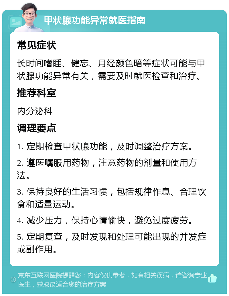 甲状腺功能异常就医指南 常见症状 长时间嗜睡、健忘、月经颜色暗等症状可能与甲状腺功能异常有关，需要及时就医检查和治疗。 推荐科室 内分泌科 调理要点 1. 定期检查甲状腺功能，及时调整治疗方案。 2. 遵医嘱服用药物，注意药物的剂量和使用方法。 3. 保持良好的生活习惯，包括规律作息、合理饮食和适量运动。 4. 减少压力，保持心情愉快，避免过度疲劳。 5. 定期复查，及时发现和处理可能出现的并发症或副作用。