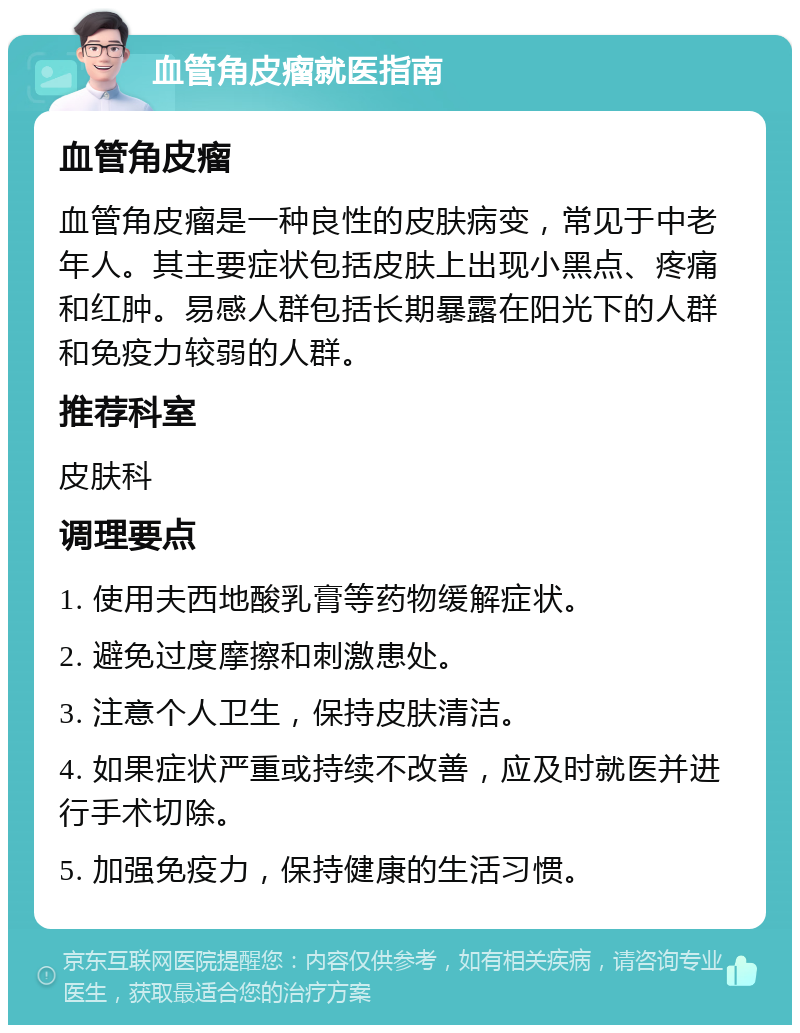 血管角皮瘤就医指南 血管角皮瘤 血管角皮瘤是一种良性的皮肤病变，常见于中老年人。其主要症状包括皮肤上出现小黑点、疼痛和红肿。易感人群包括长期暴露在阳光下的人群和免疫力较弱的人群。 推荐科室 皮肤科 调理要点 1. 使用夫西地酸乳膏等药物缓解症状。 2. 避免过度摩擦和刺激患处。 3. 注意个人卫生，保持皮肤清洁。 4. 如果症状严重或持续不改善，应及时就医并进行手术切除。 5. 加强免疫力，保持健康的生活习惯。