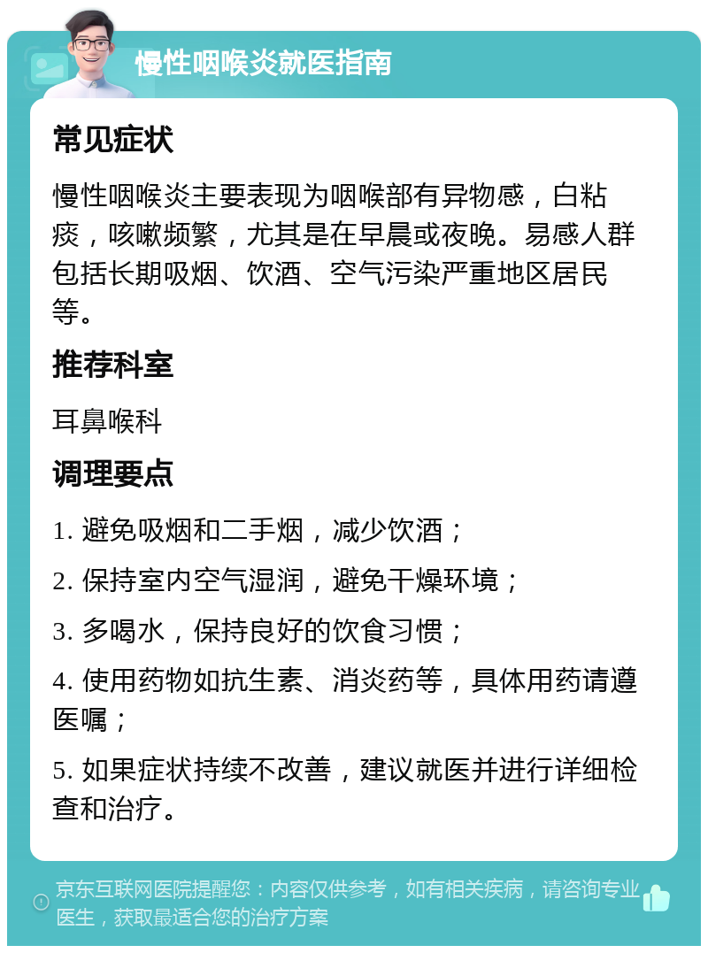 慢性咽喉炎就医指南 常见症状 慢性咽喉炎主要表现为咽喉部有异物感，白粘痰，咳嗽频繁，尤其是在早晨或夜晚。易感人群包括长期吸烟、饮酒、空气污染严重地区居民等。 推荐科室 耳鼻喉科 调理要点 1. 避免吸烟和二手烟，减少饮酒； 2. 保持室内空气湿润，避免干燥环境； 3. 多喝水，保持良好的饮食习惯； 4. 使用药物如抗生素、消炎药等，具体用药请遵医嘱； 5. 如果症状持续不改善，建议就医并进行详细检查和治疗。