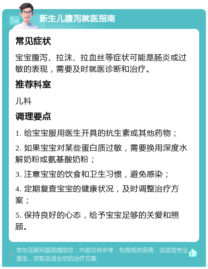 新生儿腹泻就医指南 常见症状 宝宝腹泻、拉沫、拉血丝等症状可能是肠炎或过敏的表现，需要及时就医诊断和治疗。 推荐科室 儿科 调理要点 1. 给宝宝服用医生开具的抗生素或其他药物； 2. 如果宝宝对某些蛋白质过敏，需要换用深度水解奶粉或氨基酸奶粉； 3. 注意宝宝的饮食和卫生习惯，避免感染； 4. 定期复查宝宝的健康状况，及时调整治疗方案； 5. 保持良好的心态，给予宝宝足够的关爱和照顾。