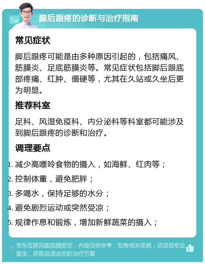 脚后跟疼的诊断与治疗指南 常见症状 脚后跟疼可能是由多种原因引起的，包括痛风、筋膜炎、足底筋膜炎等。常见症状包括脚后跟底部疼痛、红肿、僵硬等，尤其在久站或久坐后更为明显。 推荐科室 足科、风湿免疫科、内分泌科等科室都可能涉及到脚后跟疼的诊断和治疗。 调理要点 减少高嘌呤食物的摄入，如海鲜、红肉等； 控制体重，避免肥胖； 多喝水，保持足够的水分； 避免剧烈运动或突然受凉； 规律作息和锻炼，增加新鲜蔬菜的摄入；