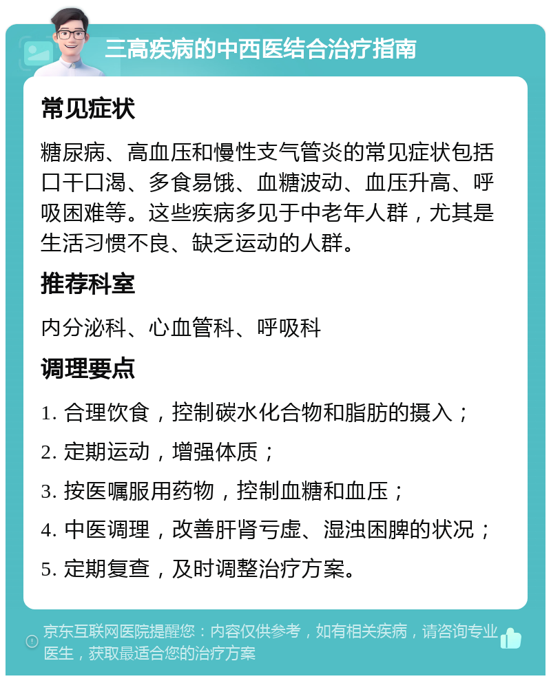 三高疾病的中西医结合治疗指南 常见症状 糖尿病、高血压和慢性支气管炎的常见症状包括口干口渴、多食易饿、血糖波动、血压升高、呼吸困难等。这些疾病多见于中老年人群，尤其是生活习惯不良、缺乏运动的人群。 推荐科室 内分泌科、心血管科、呼吸科 调理要点 1. 合理饮食，控制碳水化合物和脂肪的摄入； 2. 定期运动，增强体质； 3. 按医嘱服用药物，控制血糖和血压； 4. 中医调理，改善肝肾亏虚、湿浊困脾的状况； 5. 定期复查，及时调整治疗方案。