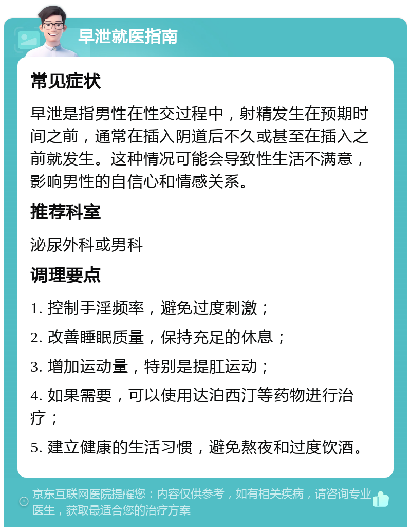 早泄就医指南 常见症状 早泄是指男性在性交过程中，射精发生在预期时间之前，通常在插入阴道后不久或甚至在插入之前就发生。这种情况可能会导致性生活不满意，影响男性的自信心和情感关系。 推荐科室 泌尿外科或男科 调理要点 1. 控制手淫频率，避免过度刺激； 2. 改善睡眠质量，保持充足的休息； 3. 增加运动量，特别是提肛运动； 4. 如果需要，可以使用达泊西汀等药物进行治疗； 5. 建立健康的生活习惯，避免熬夜和过度饮酒。