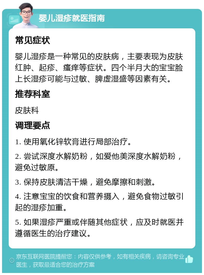 婴儿湿疹就医指南 常见症状 婴儿湿疹是一种常见的皮肤病，主要表现为皮肤红肿、起疹、瘙痒等症状。四个半月大的宝宝脸上长湿疹可能与过敏、脾虚湿盛等因素有关。 推荐科室 皮肤科 调理要点 1. 使用氧化锌软膏进行局部治疗。 2. 尝试深度水解奶粉，如爱他美深度水解奶粉，避免过敏原。 3. 保持皮肤清洁干燥，避免摩擦和刺激。 4. 注意宝宝的饮食和营养摄入，避免食物过敏引起的湿疹加重。 5. 如果湿疹严重或伴随其他症状，应及时就医并遵循医生的治疗建议。