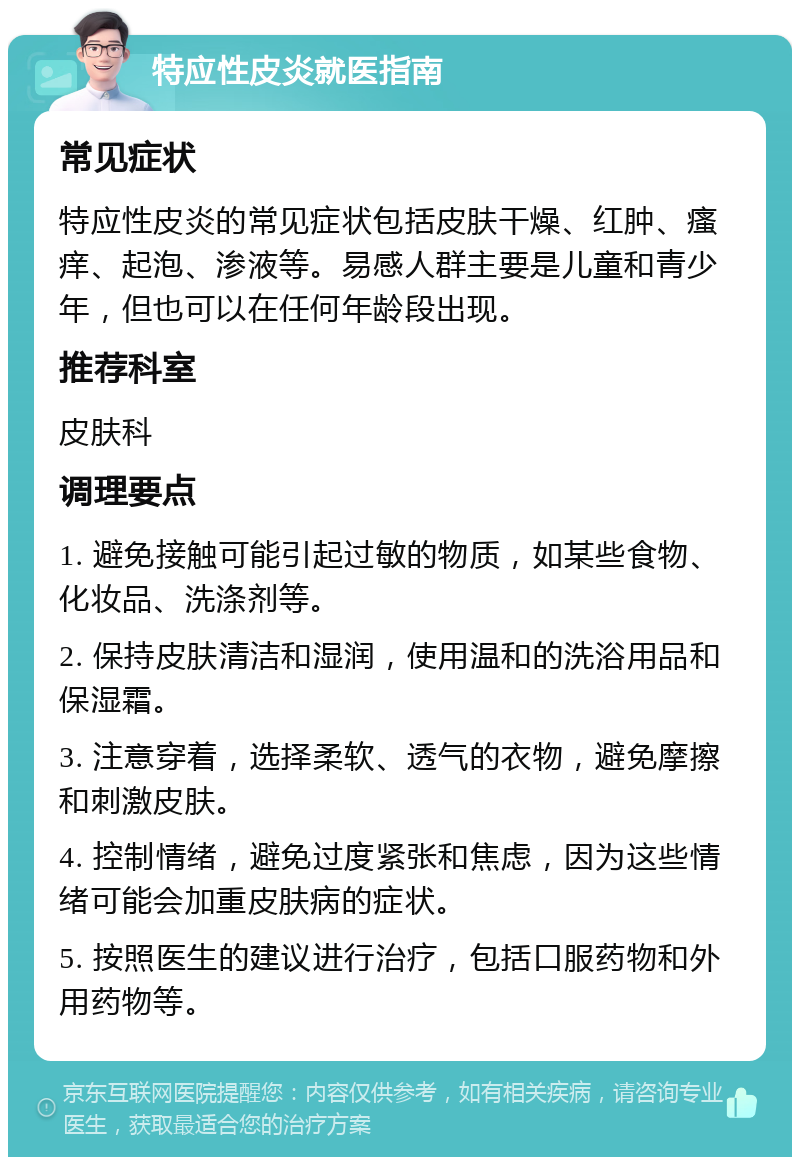 特应性皮炎就医指南 常见症状 特应性皮炎的常见症状包括皮肤干燥、红肿、瘙痒、起泡、渗液等。易感人群主要是儿童和青少年，但也可以在任何年龄段出现。 推荐科室 皮肤科 调理要点 1. 避免接触可能引起过敏的物质，如某些食物、化妆品、洗涤剂等。 2. 保持皮肤清洁和湿润，使用温和的洗浴用品和保湿霜。 3. 注意穿着，选择柔软、透气的衣物，避免摩擦和刺激皮肤。 4. 控制情绪，避免过度紧张和焦虑，因为这些情绪可能会加重皮肤病的症状。 5. 按照医生的建议进行治疗，包括口服药物和外用药物等。