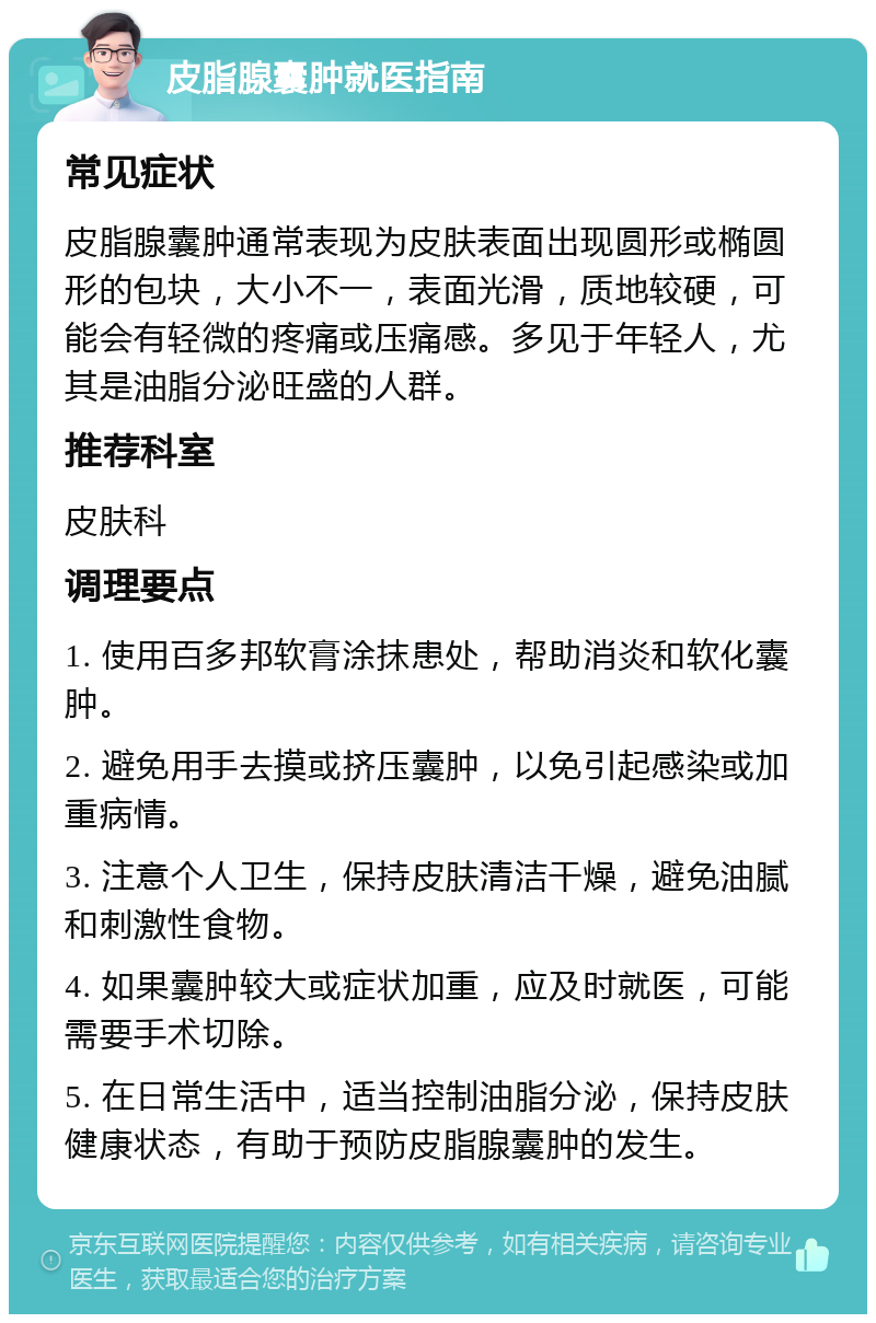 皮脂腺囊肿就医指南 常见症状 皮脂腺囊肿通常表现为皮肤表面出现圆形或椭圆形的包块，大小不一，表面光滑，质地较硬，可能会有轻微的疼痛或压痛感。多见于年轻人，尤其是油脂分泌旺盛的人群。 推荐科室 皮肤科 调理要点 1. 使用百多邦软膏涂抹患处，帮助消炎和软化囊肿。 2. 避免用手去摸或挤压囊肿，以免引起感染或加重病情。 3. 注意个人卫生，保持皮肤清洁干燥，避免油腻和刺激性食物。 4. 如果囊肿较大或症状加重，应及时就医，可能需要手术切除。 5. 在日常生活中，适当控制油脂分泌，保持皮肤健康状态，有助于预防皮脂腺囊肿的发生。